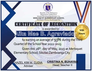 Republic of the Philippines
Department of Education
Schools Division of Zamboanga City
MERLOQUET ELEMENTARY SCHOOL
Merloquet. Sibulao Zamboanga City
is awarded to
for earning an average of 93% during the Third
Quarter of theSchoolYear 2022-2023
Given this 26th day of May, 2023 at Merloquet
ElementarySchool,SibulaoZamboangaCity.
HAZEL KIM M. CUDIA
Adviser
CRISTINA N. BUHAYAN
Head Teacher II
With
Honors
 