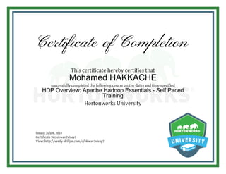 Certificate of Completion
This certificate hereby certifies that
Mohamed HAKKACHE
successfully completed the following course on the dates and time specified
HDP Overview: Apache Hadoop Essentials - Self Paced
Training
Hortonworks University
Issued: July 6, 2018
Certificate No: okwav2visay2
View: http://verify.skilljar.com/c/okwav2visay2
 