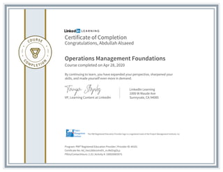 Certificate of Completion
Congratulations, Abdullah Alsaeed
Operations Management Foundations
Course completed on Apr 28, 2020
By continuing to learn, you have expanded your perspective, sharpened your
skills, and made yourself even more in demand.
VP, Learning Content at LinkedIn
LinkedIn Learning
1000 W Maude Ave
Sunnyvale, CA 94085
Program: PMI® Registered Education Provider | Provider ID: #4101
Certificate No: Ad_VanL8t8rzvtmEh_mJNd2rgOLp
PDUs/ContactHours: 2.25 | Activity #: 100020003075
The PMI Registered Education Provider logo is a registered mark of the Project Management Institute, Inc.
 