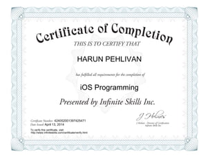 THIS IS TO CERTIFY THAT
J Holmes - Director of Certification
Presented by Infinite Skills Inc.
has fulfilled all requirements for the completion of
Certificate Number:
Date Issued: Infinite Skills Inc.
HARUN PEHLIVAN
iOS Programming
424052001397425471
April 13, 2014
To verify this certificate, visit:
http://www.infiniteskills.com/certificate/verify.html
 