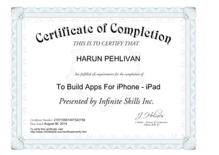 THIS IS TO CERTIFY THAT
J Holmes - Director of Certification
Presented by Infinite Skills Inc.
has fulfilled all requirements for the completion of
Certificate Number:
Date Issued: Infinite Skills Inc.
HARUN PEHLIVAN
To Build Apps For iPhone - iPad
215710001407342759
August 06, 2014
To verify this certificate, visit:
http://www.infiniteskills.com/certificate/verify.html
 
