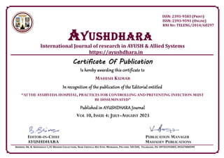 ISSN: 2393-9583 (PRINT)
ISSN: 2393-9591 (ONLINE)
RNI NO: TELENG/2014/60297
AYUSHDHARa
International Journal of research in AYUSH & Allied Systems
https://ayushdhara.in
Certificate Of Publication
Is hereby awarding this certificate to
MAHESH KUMAR
In recognition of the publication of the Editorial entitled
“ATTHE AYURVEDA HOSPITAL, PRACTICES FOR CONTROLLING AND PREVENTING INFECTION MUST
BE DISSEMINATED”
Published in AYUSHDHARA Journal
VOL 10, ISSUE 4: JULY-AUGUST 2023
EDITOR-IN-CHIEF PUBLICATION MANAGER
AYUSHDHARA MAHADEV PUBLICATIONS
ADDRESS: DR. B. SRINIVASULU C/O: BHAVANI COLLECTIONS, NEAR CHEVELLA BUS STOP, MOINABAD, PIN CODE: 501504, TELANGANA. PH: 09703393005, 09347000599
 