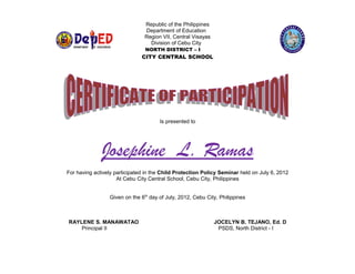 Republic of the Philippines                                                RAL S
                                                                                                      T
                                Department of Education                                            EN            C




                                                                                                                         H O
                                                                                        C IT Y C
                                Region VII, Central Visayas




                                                                                                                             OL
                                  Division of Cebu City                                   *                                   *
                                NORTH DISTRICT – I




                                                                                              CE
                                                                                                   BU                    IO




                                                                                                                     N
                                                                                                        C IT Y D IV IS


                               CITY CENTRAL SCHOOL




                                      Is presented to




              Josephine L. Ramas
For having actively participated in the Child Protection Policy Seminar held on July 6, 2012
                     At Cebu City Central School, Cebu City, Philippines


                 Given on the 6th day of July, 2012, Cebu City, Philippines



RAYLENE S. MANAWATAO                                          JOCELYN B. TEJANO, Ed. D
    Principal II                                               PSDS, North District - I
 