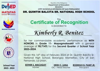 for her commendable academic performance as WITH
HONORS in Grade 11- Mapagmalasakit with a general
average of 90.714% for the Second Quarter of School Year
2023–2024.
Given this 16th day of February 2024 at Dr. Quintin Balcita Sr.
National High School, Barangay Mameltac, City of San
Fernando, La Union.
Certificate of Recognition
Kimberly R. Benitez
Republic of the Philippines
Department of Education
REGION I
CITY SCHOOLS DIVISION OF SAN FERNANDO
DR. QUINTIN BALCITA SR. NATIONAL HIGH SCHOOL
This
is awarded to
HEIDI C. LUNA
OIC – Head Teacher
RODRIGO B. PANIT JR.
Principal II
ESTHER S. MACUGAY
Adviser
 