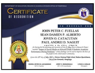 I S P R O U D L Y P R E
S E N T E D T O
DEPARTMENT OF EDUCATION | REGION III | SCHOOLS DIVISION OFFICE OF PAMPANGA
for having led the planning and execution of the 2nd Place Best in Research Project
entitled “Impact of Social Media on Selected Grade 9 Students Academic
Performance During Pandemic” whose findings can be used to improve the lives of
the people in the school and/or community.
Given this 11th day of July, 2022 at Potrero National High School, Bulaon Resettlement,
City of San Fernando, Pampanga.
MARIEL MYRO M. LACSAMANA JERRY V. MANANSALA LYDIA D. CANLAS
SST-II / Teacher MT-I / STE Coordinator Principal II
 