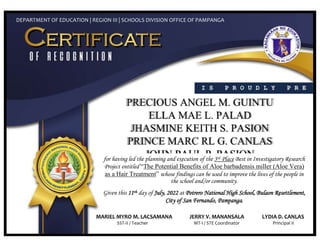 I S P R O U D L Y P R E
S E N T E D T O
DEPARTMENT OF EDUCATION | REGION III | SCHOOLS DIVISION OFFICE OF PAMPANGA
for having led the planning and execution of the 3rd Place Best in Investigatory Research
Project entitled “The Potential Benefits of Aloe barbadensis miller (Aloe Vera)
as a Hair Treatment” whose findings can be used to improve the lives of the people in
the school and/or community.
Given this 11th day of July, 2022 at Potrero National High School, Bulaon Resettlement,
City of San Fernando, Pampanga.
MARIEL MYRO M. LACSAMANA JERRY V. MANANSALA LYDIA D. CANLAS
SST-II / Teacher MT-I / STE Coordinator Principal II
 