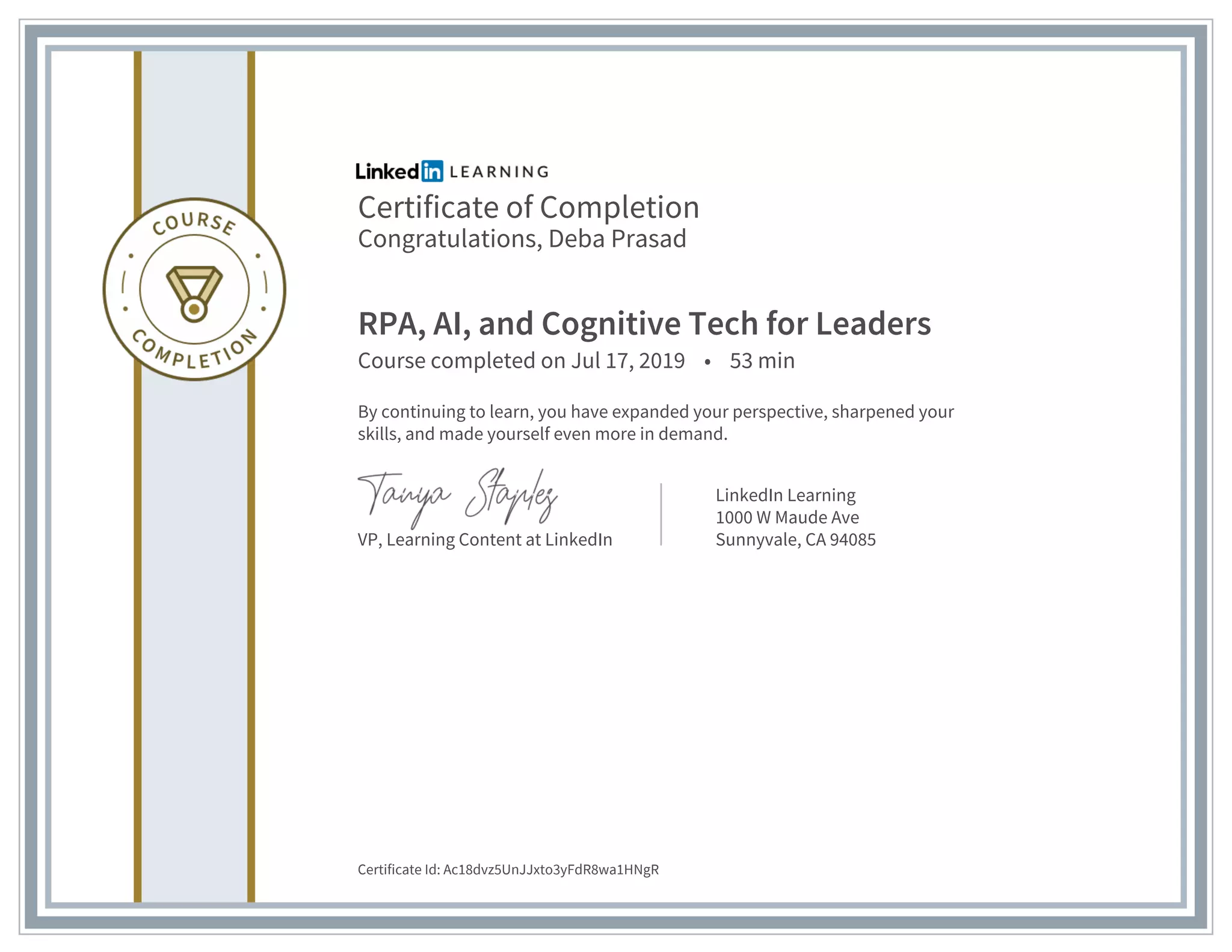 Certificate of Completion
Congratulations, Deba Prasad
RPA, AI, and Cognitive Tech for Leaders
Course completed on Jul 17, 2019 • 53 min
By continuing to learn, you have expanded your perspective, sharpened your
skills, and made yourself even more in demand.
VP, Learning Content at LinkedIn
LinkedIn Learning
1000 W Maude Ave
Sunnyvale, CA 94085
Certificate Id: Ac18dvz5UnJJxto3yFdR8wa1HNgR