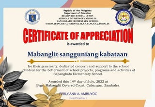 Republic of the Philippines
Department of Education
REGION III-CENTRAL LUZON
SCHOOLS DIVISION OF ZAMBALES
SAPANGBATO ELEMENTARY SCHOOL
SITIO SAPANGBATO, MABANGLIT, CABANGAN, ZAMBALES
for their generosity, dedicated concern and support to the school
children for the betterment of school projects, programs and activities of
Sapangbato Elementary School.
Awarded this 14th day of July, 2022 at
Brgy. Mabanglit Covered Court, Cabangan, Zambales.
PERLY ANN A. AMBUYOC
Head Teacher I
 