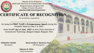 CERTIFICATE OF RECOGNITION
Republic Of the Philippines
ABRA STATE INSTITUTE OF SCIENCES AND TECHNOLOGY
Bangued Campus, Bangued, Abra
College of Teacher Education
Laboratory High School Department
This certificate is awarded to
__________________________________________
for being the FIRST PLACE in Extemporaneous Speech during the
Students’ Week on June 7-9, 2023.
Given this 8th day of June, 2023 at Abra State Institute of
Sciences and Technology, Bangued Campus, Bangued, Abra
NOVELYN B. VALERA Maria Cristilyn A. Martninez, Ph.D.
SBO adviser LHS Chairperson
Robinson Q. Fabito
OSAS Coordinator
 