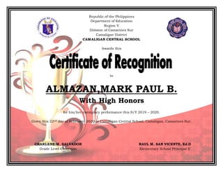Republic of the Philippines
Department of Education
Region V
Division of Camarines Sur
Camaligan District
CAMALIGAN CENTRAL SCHOOL
Awards this
to
ALMAZAN,MARK PAUL B.
With High Honors
for his/her exemplary performance this S/Y 2019 – 2020.
Given this 22nd day of February, 2020 at Camaligan Central School, Camaligan, Camarines Sur.
CHARLENE M. SALVADOR
Grade Level Chairman
RAUL M. SAN VICENTE, Ed.D
Elementary School Principal II
 