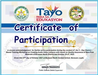 in sincere acknowledgement for his/her active participation during the conduct of the 3 – Day District –
Based Training Workshop on Creating Audio-Video Lessons with Inputs on Quality Assurance of Non-Print
Materials of Burauen North District last October 25-27, 2022.
This acknowledges that
Certificate of
Participation
Given this 27th day of October 2021 at Burauen North Central School, Burauen, Leyte.
GINA P. NASINOPA
District Supervisor
 