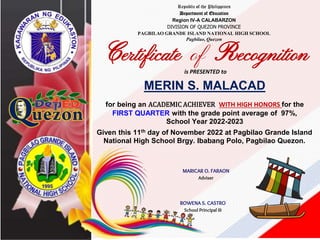 Republic of the Philippines
Department of Education
Region IV-A CALABARZON
DIVISION OF QUEZON PROVINCE
PAGBILAO GRANDE ISLAND NATIONAL HIGH SCHOOL
Pagbilao, Quezon
Certificate of Recognition
is PRESENTED to
MERIN S. MALACAD
for being an ACADEMIC ACHIEVER WITH HIGH HONORS for the
FIRST QUARTER with the grade point average of 97%,
School Year 2022-2023
Given this 11th day of November 2022 at Pagbilao Grande Island
National High School Brgy. Ibabang Polo, Pagbilao Quezon.
MARICAR O. FARAON
Adviser
ROWENA S. CASTRO
School Principal III
 