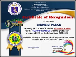 Republic of the Philippines
Department of Education
Region IV-A CALABARZON
DIVISION OF QUEZON PROVINCE
PAGBILAO GRANDE ISLAND NATIONAL HIGH SCHOOL
Pagbilao, Quezon
Certificate of Recognition
is PRESENTED to
JANINE M. PONCE
for being an ACADEMIC ACHIEVER WITH HIGH HONORS
for the SECOND QUARTER with the grade point
average of 95% for the School Year 2022-2023.
Given this 18th day of February, 2023 at Pagbilao Grande Island
National High School Pagbilao, Quezon.
MARICAR O. FARAON
Adviser
ROWENA S. CASTRO
School Principal III
 