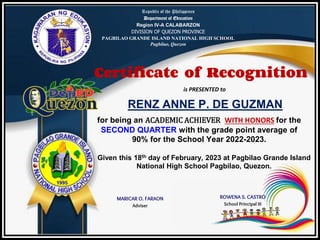 Republic of the Philippines
Department of Education
Region IV-A CALABARZON
DIVISION OF QUEZON PROVINCE
PAGBILAO GRANDE ISLAND NATIONAL HIGH SCHOOL
Pagbilao, Quezon
Certificate of Recognition
is PRESENTED to
RENZ ANNE P. DE GUZMAN
for being an ACADEMIC ACHIEVER WITH HONORS for the
SECOND QUARTER with the grade point average of
90% for the School Year 2022-2023.
Given this 18th day of February, 2023 at Pagbilao Grande Island
National High School Pagbilao, Quezon.
MARICAR O. FARAON
Adviser
ROWENA S. CASTRO
School Principal III
 