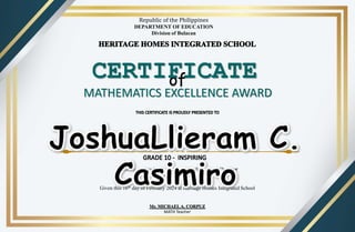 of
MATHEMATICS EXCELLENCE AWARD
CERTIFICATE
for being an Academic Achiever for the Second Quarter
of the School Year 2023 - 2024.
(TOP 1)
Given this 16th day of February 2024 at Heritage Homes Integrated School
Republic of the Philippines
DEPARTMENT OF EDUCATION
Division of Bulacan
Mr. MICHAELA. CORPUZ
MATH Teacher
 
