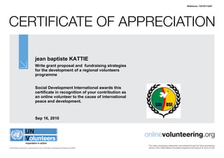Reference: 132157/13207




CertifiCate of appreCiation

                                   jean baptiste KATTIE
                                   Write grant proposal and fundraising strategies
                                   for the development of a regional volunteers
                                   programme


                                   Social Development International awards this
                                   certificate in recognition of your contribution as
                                   an online volunteer to the cause of international
                                   peace and development.



                                   Sep 16, 2010



                                                                                               onlinevolunteering.org
                                                                                                this online volunteering collaboration was enabled through the online Volunteering
United Nations Volunteers is administered by the United Nations Development Programme (UNDP)    service of the United nations Volunteers programme according to its terms of Use
 