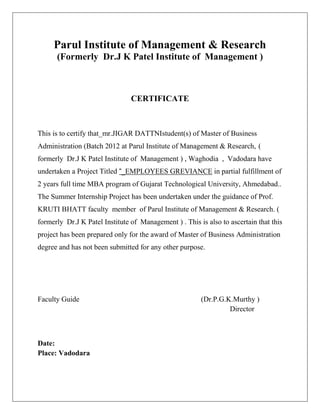 Parul Institute of Management & Research
      (Formerly Dr.J K Patel Institute of Management )



                                CERTIFICATE



This is to certify that_mr.JIGAR DATTNIstudent(s) of Master of Business
Administration (Batch 2012 at Parul Institute of Management & Research, (
formerly Dr.J K Patel Institute of Management ) , Waghodia , Vadodara have
undertaken a Project Titled “_EMPLOYEES GREVIANCE in partial fulfillment of
2 years full time MBA program of Gujarat Technological University, Ahmedabad..
The Summer Internship Project has been undertaken under the guidance of Prof.
KRUTI BHATT faculty member of Parul Institute of Management & Research. (
formerly Dr.J K Patel Institute of Management ) . This is also to ascertain that this
project has been prepared only for the award of Master of Business Administration
degree and has not been submitted for any other purpose.




Faculty Guide                                           (Dr.P.G.K.Murthy )
                                                                 Director



Date:
Place: Vadodara
 