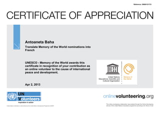 Reference: 298801/21721




Certificate of Appreciation

                                   Antoaneta Baha
                                   Translate Memory of the World nominations into
                                   French



                                   UNESCO - Memory of the World awards this
                                   certificate in recognition of your contribution as
                                   an online volunteer to the cause of international
                                   peace and development.



                                   Apr 2, 2013



                                                                                               onlinevolunteering.org
                                                                                                This online volunteering collaboration was enabled through the Online Volunteering
United Nations Volunteers is administered by the United Nations Development Programme (UNDP)    service of the United Nations Volunteers programme according to its Terms of Use
 