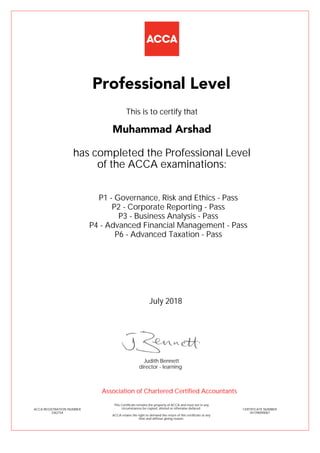 P1 - Governance, Risk and Ethics - Pass
P2 - Corporate Reporting - Pass
P3 - Business Analysis - Pass
P4 - Advanced Financial Management - Pass
P6 - Advanced Taxation - Pass
Muhammad Arshad
Professional Level
This is to certify that
has completed the Professional Level
of the ACCA examinations:
ACCA REGISTRATION NUMBER
3362154
CERTIFICATE NUMBER
341396090067
This Certificate remains the property of ACCA and must not in any
circumstances be copied, altered or otherwise defaced.
ACCA retains the right to demand the return of this certificate at any
time and without giving reason.
Association of Chartered Certified Accountants
July 2018
director - learning
Judith Bennett
 