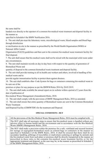 3
the same shall be
handed over directly to the operator of a common bio-medical waste treatment and disposal facility in
the manner as
specified in Schedule-I the BMW Notification 2016.
6. The unit shall pre-treat the laboratory waste, microbiological waste, blood samples and blood bags
through disinfection
or sterilisation on-site in the manner as prescribed by the World Health Organisation (WHO) or
National AIDs Control
Organisation (NACO) guidelines and then sent to the common bio-medical waste treatment facility for
final disposal.
7.The unit shall ensure that bio-medical waste shall not be mixed with the municipal solid waste under
any circumstances.
8. The unit shall maintain records on day-to-day basis with respect to the quantity of generation of
Biomedical Waste and
quantity of disposal to the common biomedical waste treatment and disposal facility.
9. The unit shall provide training to all its health care workers and others, involved in handling of bio
medical waste and to
provide regular immunisation facility to protect them against diseases.
10. The unit shall establish a Bar- Code System for bags or containers containing bio-medical waste to
be sent out of the
premises or place for any purpose as per the BMWM Rules 2016 by 28.03.2019.
11. The unit shall make available the annual report on its website within a period of 2 years from the
date of publication of
Bio-medical Waste Management (Amendment) Rules, 2018.
12. The unit shall comply with the provisions of BMW Management Rules, 2016 as amended.
13. The unit shall ensure that entire quantity of Biomedical wastes are sent to the Common Biomedical
Waste Treatment
and Disposal Facility (CBMWTDF) for the treatment and Disposal.
SPECIAL CONDITIONS - HCF
1 All the provisions of the Bio-Medical Waste Management Rules, 2016 must be complied with.
2 The HCF shall take all necessary steps to ensure that bio-medical waste is handled without any
adverse effect to human health and the environment and in accordance with the Bio-Medical
Waste (BMW) Management Rules, 2016.
3 The HCF shall make a provision within the premises for a safe, ventilated and secured location
for storage of segregated biomedical waste in colored bags or containers in the manner as
specified in Schedule I of the BMW Rules, 2016. It shall be ensured that there shall be no
secondary handling, pilferage of recyclables or inadvertent scattering or spillage by animals and
the bio-medical waste from such place or premises shall be directly transported in the manner as
prescribed in these rules to the common bio-medical waste treatment facility or for the
appropriate treatment and disposal, as the case may be, in the manner as prescribed in Schedule I
of the BMW Management Rules, 2016.
 
