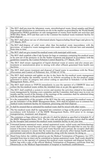 4
4 The HCF shall pre-treat the laboratory waste, microbiological waste, blood samples and blood
bags through disinfection or sterilization on-site in the manner as prescribed by the World Health
Organization (WHO) guidelines on safe management of wastes from health care activities and
WHO Blue Book, 2014 and then sent to the Common bio-medical waste treatment facility for
final disposal
5 The HCF shall phase out use of chlorinated plastic bags(excluding blood bags) and gloves by
27th March, 2019
6 The HCF shall dispose of solid waste other than bio-medical waste inaccordance with the
provisions of respective waste management rules made under the relevant laws and amended
from time to time.
7 The HCF shall not give treated bio-medical waste with municipal solid waste.
8 The HCF shall establish a Bar-Code System for bags or containers containing bio-medical waste
to be sent out of the premises or for the further treatment and disposal in accordance with the
guidelines issued by the Central Pollution Control Board by 27th March, 2019
9 The HCF shall ensure segregation of liquid chemical waste at source and also ensure pre-
treatment or neutralization prior to mixing with other effluent generated from health care
facilities
10 The HCF shall ensure treatment and disposal of liquid waste in accordance with the Water
(Prevention and Control of Pollution) Act, 1974(6 of 1974).
11 The HCF shall maintain and update on day to day basis the bio-medical waste management
register and display the monthly record on its website according to the bio-medical waste
generated in terms of category and colour coding as specified in Schedule I of the BMW
Management Rules, 2016.
12 The HCF shall inform to TNPCB immediately in case the operator of a CBMWTF does not
collect the bio-medical waste within the intended time or as per the agreed time.
13 The HCF shall establish a system to review and monitor the activities related to bio-medical
waste management by forming a new committee and the Committee shall meet once in every six
months and the record of the minutes of the meetings of the committee shall be submitted along
with the annual report to the prescribed authority.
14 It is the responsibility of the occupier of the HCF that the only segregated bio-medical waste as
per the Schedule-I of the BMW Management Rules, 2016 shall be handed over to common bio-
medical waste treatment facility for treatment, processing and final disposal.
15 It shall be ensured that no untreated bio-medical waste shall be mixed with other wastes.
16 The bio-medical waste shall be segregated into containers or bags at the point of generation in
accordance with Schedule I of the BMW Management Rules, 2016 prior to its storage,
transportation, treatment and disposal.
17 The containers or bags referred to in sub-rule (2) shall be labeled as specified in Schedule IV of
the BMW Management Rules, 2016. The bar code and global positioning system shall be added
by the Occupier and common bio-medical waste treatment facility in one year time.
18 Untreated human anatomical waste, animal anatomical waste, soiled waste and biotechnology
waste shall not be stored beyond a period of forty–eight hours:Provided that in case for any
reason it becomes necessary to store such waste beyond such a period, the occupier shall take
appropriate measures to ensure that the waste does not adversely affect human health and the
environment and inform the prescribed authority along with the reasons for doing so.
19 Dead Fetus below the viability period (as per the Medical Termination of Pregnancy Act 1971,
amended from time to time) can be considered as human anatomical waste. Such waste should be
handed over to the operator of common bio-medical waste treatment and disposal facility in
yellow bag with a copy of the official Medical Termination of Pregnancy certificate from the
Obstetrician or the Medical Superintendent of hospital or healthcare establishment.
 