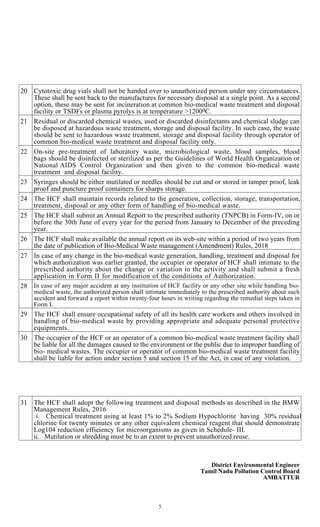 5
20 Cytotoxic drug vials shall not be handed over to unauthorized person under any circumstances.
These shall be sent back to the manufactures for necessary disposal at a single point. As a second
option, these may be sent for incineration at common bio-medical waste treatment and disposal
facility or TSDFs or plasma pyrolys is at temperature >12000C.
21 Residual or discarded chemical wastes, used or discarded disinfectants and chemical sludge can
be disposed at hazardous waste treatment, storage and disposal facility. In such case, the waste
should be sent to hazardous waste treatment, storage and disposal facility through operator of
common bio-medical waste treatment and disposal facility only.
22 On-site pre-treatment of laboratory waste, microbiological waste, blood samples, blood
bags should be disinfected or sterilized as per the Guidelines of World Health Organization or
National AIDS Control Organization and then given to the common bio-medical waste
treatment and disposal facility.
23 Syringes should be either mutilated or needles should be cut and or stored in tamper proof, leak
proof and puncture proof containers for sharps storage.
24 The HCF shall maintain records related to the generation, collection, storage, transportation,
treatment, disposal or any other form of handling of bio-medical waste.
25 The HCF shall submit an Annual Report to the prescribed authority (TNPCB) in Form-IV, on or
before the 30th June of every year for the period from January to December of the preceding
year.
26 The HCF shall make available the annual report on its web-site within a period of two years from
the date of publication of Bio-Medical Waste management (Amendment) Rules, 2018
27 In case of any change in the bio-medical waste generation, handling, treatment and disposal for
which authorization was earlier granted, the occupier or operator of HCF shall intimate to the
prescribed authority about the change or variation in the activity and shall submit a fresh
application in Form II for modification of the conditions of Authorization.
28 In case of any major accident at any institution of HCF facility or any other site while handling bio-
medical waste, the authorized person shall intimate immediately to the prescribed authority about such
accident and forward a report within twenty-four hours in writing regarding the remedial steps taken in
Form I.
29 The HCF shall ensure occupational safety of all its health care workers and others involved in
handling of bio-medical waste by providing appropriate and adequate personal protective
equipments.
30 The occupier of the HCF or an operator of a common bio-medical waste treatment facility shall
be liable for all the damages caused to the environment or the public due to improper handling of
bio- medical wastes. The occupier or operator of common bio-medical waste treatment facility
shall be liable for action under section 5 and section 15 of the Act, in case of any violation.
31 The HCF shall adopt the following treatment and disposal methods as described in the BMW
Management Rules, 2016
i. Chemical treatment using at least 1% to 2% Sodium Hypochlorite having 30% residual
chlorine for twenty minutes or any other equivalent chemical reagent that should demonstrate
Log104 reduction efficiency for microorganisms as given in Schedule- III.
ii. Mutilation or shredding must be to an extent to prevent unauthorized reuse.
District Environmental Engineer
Tamil Nadu Pollution Control Board
AMBATTUR
S. Indiragandhi
Digitally signed by S.
Indiragandhi
Date: 2019.09.16 18:55:24 +05'30'
 