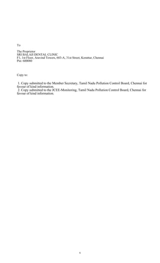 6
To
The Proprietor
SRI BALAJI DENTAL CLINIC
F1, 1st Floor, Aravind Towers, 603-A, 31st Street, Korattur, Chennai
Pin: 600080
Copy to:
1. Copy submitted to the Member Secretary, Tamil Nadu Pollution Control Board, Chennai for
favour of kind information.
2. Copy submitted to the JCEE-Monitoring, Tamil Nadu Pollution Control Board, Chennai for
favour of kind information.
 