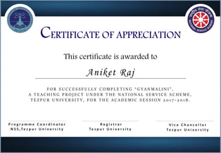 CERTIFICATE OF APPRECIATION
This certificate is awarded to
F O R S U C C E S S F U L L Y C O M P L E T I N G “ G Y A N M A L I N I ” ,
A T E A C H I N G P R O J E C T U N D E R T H E N A T I O N A L S E R V I C E S C H E M E ,
T E Z P U R U N I V E R S I T Y , F O R T H E A C A D E M I C S E S S I O N 2 0 1 7 - 2 0 1 8 .
P r o g r a m m e C o o r d i n a t o r
N S S , Te z p u r U n i v e r s i t y
V i c e C h a n c e l l o r
Te z p u r U n i v e r s i t y
Aniket Raj
R e g i s t r a r
Te z p u r U n i v e r s i t y
 