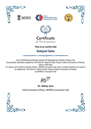 This is to certify that
Debjyoti Saha
from SVKM Narsee Monjee Institute Of Management Studies, Shirpur has
Successfully attended Leadership Talk With Dr. Nilesh N Oak, Expert (Indian Civilization & History)
held on 30th May
Dr. Abhay Jere (Chief Innovation Officer- MHRD Innovation Cell, Govt. of India) Hosting Live session
of Leadership Talk With Dr. Nilesh N Oak, Expert (Indian Civilization & History)
by MHRD's Innovation Cell
Dr. Abhay Jere
Chief Innovation Officer, MHRD's Innovation Cell
Powered by TCPDF (www.tcpdf.org)
 