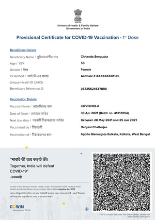 সুিবধােভাগীর নাম
িল
বয়স
আই িড এর কার
Beneﬁciary Details
Vaccination Details
Beneﬁciary Name /
Gender /
Age /
ID Veriﬁed /
Unique Health ID (UHID)
Beneﬁciary Reference ID
Vaccine Name /
Date of Dose /
Vaccinated by /
Next due date /
Vaccination at /
Provisional Certiﬁcate for COVID-19 Vaccination - 1st
Dose
This is a secure QR code. For further details, please visit
https://verify.cowin.gov.in
Together, India will defeat
COVID-19”
In case of any adverse events, kindly contact the nearest Public Health Center/
Healthcare Worker/District Immunization Oﬃcer/State Helpline No. 1075
“দাবাই ভী অর কড়াই ভী।
কানও িতকল ঘটনা ঘটেল, দয়া কের িনকটবতী জন া ক / া েসবা কমী / জলা কাকরণ
অিফসার/রাজ হ লাইন নং ১০৭৫ এ যাগােযাগ কর ন
- ধানম ী
ভ াকিসেনর নাম
ডােজর তািরখ
কাকমী
পরবতী কাকরেণর তািরখ
কাকরেণর ান
Chhanda Sengupta
50
Female
Aadhaar # XXXXXXXX1135
36725624637890
COVISHIELD
30 Apr 2021 (Batch no. 4121Z054)
Between 28 May 2021 and 25 Jun 2021
Debjani Chatterjee
Apollo Gleneagles Kolkata, Kolkata, West Bengal
 