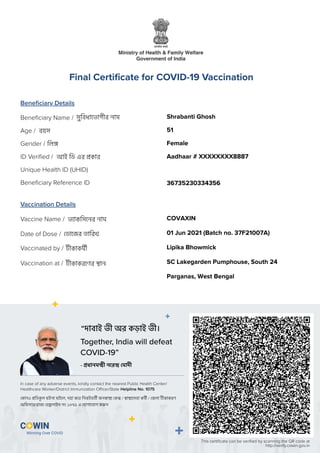 Beneﬁciary Details
Vaccination Details
Beneﬁciary Name /
Gender /
Age /
ID Veriﬁed /
Unique Health ID (UHID)
Beneﬁciary Reference ID
Vaccine Name /
Date of Dose /
Vaccinated by /
Vaccination at /
সুিবধােভাগীর নাম
িল
বয়স
আই িড এর কার
ভ াকিসেনর নাম
ডােজর তািরখ
কাকমী
কাকরেণর ান
Final Certiﬁcate for COVID-19 Vaccination
This certiﬁcate can be veriﬁed by scanning the QR code at
http://verify.cowin.gov.in
Together, India will defeat
COVID-19”
In case of any adverse events, kindly contact the nearest Public Health Center/
Healthcare Worker/District Immunization Oﬃcer/State Helpline No. 1075
“দাবাই ভী অর কড়াই ভী।
কানও িতকল ঘটনা ঘটেল, দয়া কের িনকটবতী জন া ক / া েসবা কমী / জলা কাকরণ
অিফসার/রাজ হ লাইন নং ১০৭৫ এ যাগােযাগ কর ন
- ধানম ী নের মাদী
Shrabanti Ghosh
51
Female
Aadhaar # XXXXXXXX8887
36735230334356
COVAXIN
01 Jun 2021 (Batch no. 37F21007A)
Lipika Bhowmick
SC Lakegarden Pumphouse, South 24
Parganas, West Bengal
 