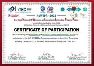 This is to certify that Sreeharsha V of University college of engineering, JNTUK has
participated in the NeW IPR 2023 e-Workshop organized by Innovative Technology
Enabling Centre (InTEC), CSIR-IMMT, Bhubaneswar during June 12-17, 2023
NeWIPR2023/CSIR-IMMT/InTEC231
 