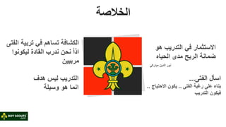 ‫الخالصة‬
‫الف‬ ‫تربية‬ ‫في‬ ‫تساهم‬ ‫الكشافة‬
‫تى‬
ً‫ا‬‫اذ‬
‫نحن‬
‫ندرب‬
‫القادة‬
‫ليكونوا‬
‫مربيي‬
‫ن‬
‫هو‬ ‫التدريب‬ ‫في‬ ‫االستثمار‬
‫الحياه‬ ‫مدى‬ ‫الربح‬ ‫ضمانة‬
‫مباركي‬ ‫الدين‬ ‫نور‬
‫الفتى‬ ‫اسأل‬
...
‫بناء‬
‫الفتى‬ ‫رغبة‬ ‫على‬
..
‫االحتيا‬ ‫يكون‬
.
.
‫التدريب‬ ‫فيكون‬
‫هدف‬ ‫ليس‬ ‫التدريب‬
‫انما‬
‫هو‬
‫وسيل‬
‫ة‬
 