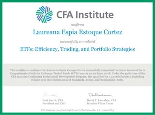 confirms
Laureana Espia Estoque Cortez
successfully completed
ETFs: Efficiency, Trading, and Portfolio Strategies
This certificate confirms that Laureana Espia Estoque Cortez successfully completed the above lesson of the A
Comprehensive Guide to Exchange-Traded Funds (ETFs) course on 29 June 2018. Under the guidelines of the
CFA Institute Continuing Professional Development Program, this qualifies for 1.5 credit hour(s), including
0 hour(s) in the content areas of Standards, Ethics, and Regulations (SER).
Paul Smith, CFA
President and CEO
David T. Larrabee, CFA
Member Value Team
CFA Institute | 915 East High Street | Charlottesville, VA | 22902 USA
 