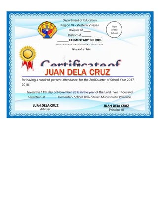 Awards this
to
JUAN DELA CRUZ
Principal III
JUAN DELA CRUZ
Adviser
for having a hundred percent attendance for the 2ndQuarter of School Year 2017-
2018.
Given this 11th day of November 2017 in the year of the Lord, Two Thousand
Seventeen at ________ Elementary School, Brgy/Street, Municipality, Province.
Department of Education
Region VI - Western Visayas
Division of _____
District of _______
________ ELEMENTARY SCHOOL
Brgy/Street, Municipality, Province
Logo
of the
School
 