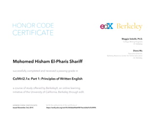 Maggie Sokolik, Ph.D. 
College Writing Programs 
UC Berkeley 
Diana Wu 
Executive Director, 
Berkeley Resource Center for Online Education 
UC Berkeley 
HONOR CODE 
HONOR CODE CERTIFICATE Verify the authenticity of this certificate at 
Berkeley 
CERTIFICATE 
Mohomed Hisham El-Pharis Shariff 
successfully completed and received a passing grade in 
ColWri2.1x: Part 1: Principles of Written English 
a course of study offered by BerkeleyX, an online learning 
initiative of the University of California, Berkeley through edX. 
Issued November 3rd, 2014 https://verify.edx.org/cert/9c3365b6d9de49819acc626d1d7e9495 
