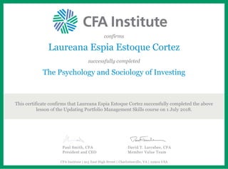 confirms
Laureana Espia Estoque Cortez
successfully completed
The Psychology and Sociology of Investing
This certificate confirms that Laureana Espia Estoque Cortez successfully completed the above
lesson of the Updating Portfolio Management Skills course on 1 July 2018.
Paul Smith, CFA
President and CEO
David T. Larrabee, CFA
Member Value Team
CFA Institute | 915 East High Street | Charlottesville, VA | 22902 USA
 
