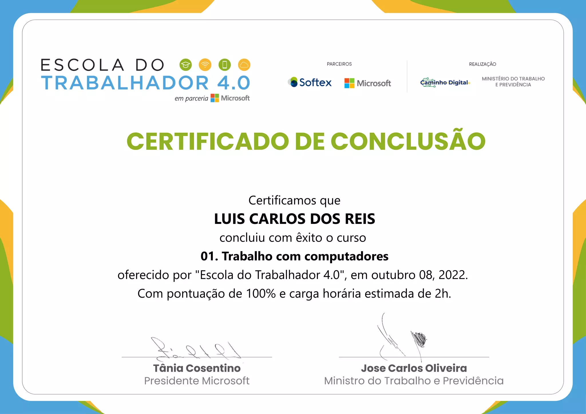CERTIFICADO DE CONCLUSÃO
Tânia Cosentino
Presidente Microsoft
Jose Carlos Oliveira
Ministro do Trabalho e Previdência
Certificamos que
LUIS CARLOS DOS REIS
concluiu com êxito o curso
01. Trabalho com computadores
oferecido por "Escola do Trabalhador 4.0", em outubro 08, 2022.
Com pontuação de 100% e carga horária estimada de 2h.