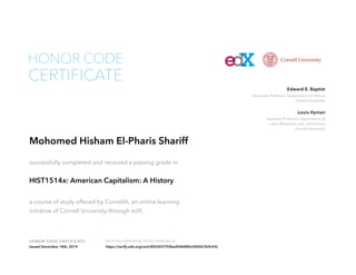 Associate Professor, Department of History
Cornell University
Edward E. Baptist
Assistant Professor, Department of
Labor Relations, Law, and History
Cornell University
Louis Hyman
HONOR CODE CERTIFICATE Verify the authenticity of this certificate at
CERTIFICATE
HONOR CODE
Mohomed Hisham El-Pharis Shariff
successfully completed and received a passing grade in
HIST1514x: American Capitalism: A History
a course of study offered by CornellX, an online learning
initiative of Cornell University through edX.
Issued December 18th, 2014 https://verify.edx.org/cert/850303193fee404b885c000657b9c43c
 