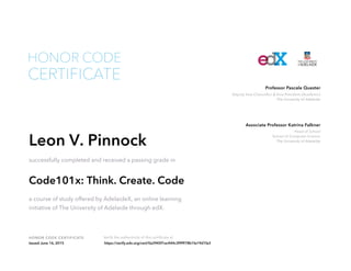 Head of School
School of Computer Science
The University of Adelaide
Associate Professor Katrina Falkner
Deputy Vice-Chancellor & Vice-President (Academic)
The University of Adelaide
Professor Pascale Quester
HONOR CODE CERTIFICATE Verify the authenticity of this certificate at
CERTIFICATE
HONOR CODE
Leon V. Pinnock
successfully completed and received a passing grade in
Code101x: Think. Create. Code
a course of study offered by AdelaideX, an online learning
initiative of The University of Adelaide through edX.
Issued June 16, 2015 https://verify.edx.org/cert/0a3945f1ac444c3f9f978b1fa19d1fa3
 