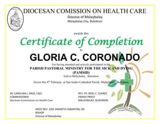 DIOCESAN COMISSION ON HEALTH CARE
Diocese of Malaybalay
Malaybalay City, Bukidnon
awards this
Certificate of Completion
to
GLORIA C. CORONADOFor having attended and actively participated in the
PARISH PASTORAL MINISTRY FOR THE SICK AND DYING
(PAMSID)
held at Malaybalay, Bukidnon
Given this 8th
February at San Isidro Cathedral Parish, Malaybalay, Bukidnon
REV. FR. NOEL C. SUAREZ
PARISH PRIEST
MALAYBALAY, BUKIDNON
MOST REV. JOSE ARANETA CABANTAN, DD
BISHOP
Diocese of Malaybalay
SR. CAROLINA L. BASE, FdCC
COMMISSIONER
Diocesan Commission on Health Care
 