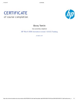 7/12/2017 Certificate
https://hpi-external.sabacloud.com/production/NA2PRD0004/CertificateTemplates/crttp000000000001005/local000000000000001/CertificateLearner_o… 1/1
CERTIFICATE
of course completion
Ebony Tomlin
has successfully completed
HP Win 8 OEM Activation version 3 (OA3) Training
23-MAY-2017
 