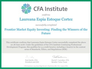 confirms
Laureana Espia Estoque Cortez
successfully completed
Frontier Market Equity Investing: Finding the Winners of the
Future
This certificate confirms that Laureana Espia Estoque Cortez successfully completed the above
on 28 June 2018. Under the guidelines of the CFA Institute Continuing Professional
Development Program, this qualifies for 5.5 credit hour(s), including 0 hour(s) in the content
areas of Standards, Ethics, and Regulations (SER).
Paul Smith, CFA
President and CEO
David T. Larrabee, CFA
Member Value Team
CFA Institute | 915 East High Street | Charlottesville, VA | 22902 USA
 