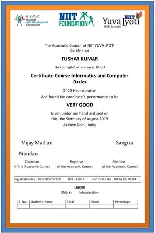 The Academic Council of NIIT YUVA JYOTI
Certify that
TUSHAR KUMAR
Has completed a course titled
Certificate Course Informatics and Computer
Basics
Of 20 Hour duration
And found the candidate’s performance to be
VERY GOOD
Given under our hand and seal on
this, the Sixth day of August 2019
At New Delhi, India
Vijay Madani Sangita
Nandan
Chairman Registrar Member
Of the Academic Council of the Academic Council of the Academic Council
Registration No.: R20F205700228 R02 - F2057 Certificate No.: 20CAF20570344
LEGEND
%Marks Interpretation
S. No. Student’s Name Total Grade Percentage
 