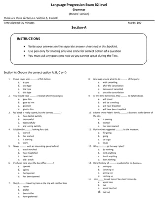 Language Progression Exam B2 level
Grammar
(Minors’ version)
There are three section i.e. Section A, B and C
Time allowed: 30 minutes Marks: 100
Section-A
Section A: Choose the correct option A, B, C or D.
1. I have never seen ……….. of fish before.
a. a type
b. one type
c. the type
d. this type
2. You should have ……….. a receipt when he paid you
a. gave him
b. gave to him
c. give him
d. give to him
3. My steak is really superb, but the carrots ………….!
a. have tasted awfully
b. taste awful
c. taste awfully
d. are tasting awfully
4. It is time he ………… looking for a job.
a. started
b. has started
c. is starting
d. starts
5. Never ………… such an interesting game before!
a. was I watched
b. have I watched
c. I watched
d. did I watch
6. I’ve been here since the box office ………..!
a. opened
b. opens
c. had opened
d. has been opened
7. She’d ………… travel by train as the trip will cost her less.
a. rather
b. prefer
c. been rather
d. have preferred
8. Jane was unsure what to do ………… of the party.
a. with cancelling
b. after the cancellation
c. because of cancelled
d. since the cancellation
9. At this time tomorrow, they ………… to Italy by boat.
a. will travel
b. will be travelling
c. will have travelled
d. will have been travelled
10. I didn’t know Peter’s family ………… a business in the centre of
the city.
a. is owning
b. owned
c. has been owned
11. Our teacher suggested …………. to the museum.
a. for going
b. going
c. us to go
d. to go
12. Why ………….. go the way I plan?
a. do nothing
b. isn’t anything
c. don’t anything
d. does nothing
13. He is thinking of ………… a website for his business.
a. setting up
b. switching on
c. getting over
d. catching up
14. John _____ to walk home if Sara hadn’t driven by.
a. would have
b. had
c. would have had
d. had had
INSTRUCTIONS
 Write your answers on the separate answer sheet not in this booklet.
 Use pen only for shading only one circle for correct option of a question
 You must ask any questions now as you cannot speak during the Test.
 