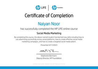 Certificate of Completion
Naiyan Noor
has successfully completed the HP LIFE online course
Social Media Marketing
By completing this course, the above-named student has learned new skills including how to
use advertising successfully across social platforms, how to create effective social media
marketing campaigns, and how to create a targeted social media advert.
Presented 4/11/2023
Stephanie Bormann
Deputy Director, HP Foundation
Certificate serial number: 94a6e642-b1e9-4df7-9aea-1eccb7567562
 