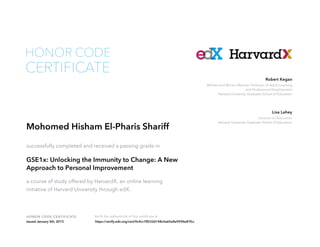 Lecturer on Education
Harvard University Graduate School of Education
Lisa Lahey
William and Miriam Meehan Professor of Adult Learning
and Professional Development
Harvard University Graduate School of Education
Robert Kegan
HONOR CODE CERTIFICATE Verify the authenticity of this certificate at
CERTIFICATE
HONOR CODE
Mohomed Hisham El-Pharis Shariff
successfully completed and received a passing grade in
GSE1x: Unlocking the Immunity to Change: A New
Approach to Personal Improvement
a course of study offered by HarvardX, an online learning
initiative of Harvard University through edX.
Issued January 5th, 2015 https://verify.edx.org/cert/0c4cc78532d148c0a65e8e9596e87fcc
 