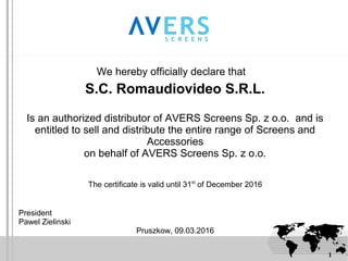 1
We hereby officially declare that
S.C. Romaudiovideo S.R.L.
Is an authorized distributor of AVERS Screens Sp. z o.o. and is
entitled to sell and distribute the entire range of Screens and
Accessories
on behalf of AVERS Screens Sp. z o.o.
The certificate is valid until 31st
of December 2016
President
Pawel Zielinski
Pruszkow, 09.03.2016
 