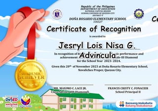 Republic of the Philippines
DEPARTMENT OF EDUCATION
NATIONAL CAPITAL REGION
SCHOOLS DIVISION OF QUEZON CITY
DISTRICT V
DOÑA ROSARIO ELEMENTARY SCHOOL
136527
Given this 20th of November 2023 at Doña Rosario Elementary School,
Novaliches Proper, Quezon City.
In recognition of his/her outstanding academic performance and
achievement as Academic Achiever of Grade-III Diamond
for the School Year 2023- 2024.
FRANCIS CRISTY C. FONACIER
School Principal II
MR. MAXIMO C. LACE JR.
Class Adviser (III-Diamond)
is awarded to
Ce
Certificate of Recognition
 