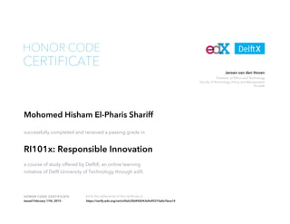 Professor of Ethics and Technology
Faculty of Technology, Policy and Management
TU Delft
Jeroen van den Hoven
HONOR CODE CERTIFICATE Verify the authenticity of this certificate at
CERTIFICATE
HONOR CODE
Mohomed Hisham El-Pharis Shariff
successfully completed and received a passing grade in
RI101x: Responsible Innovation
a course of study offered by DelftX, an online learning
initiative of Delft University of Technology through edX.
Issued February 17th, 2015 https://verify.edx.org/cert/e9a5cf2649d543e9a95310afa1feca14
 